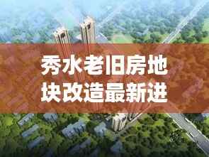 秀水老旧房地块改造最新进展，揭秘改造细节，抢先看！